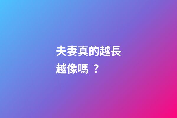 夫妻真的越長越像嗎？